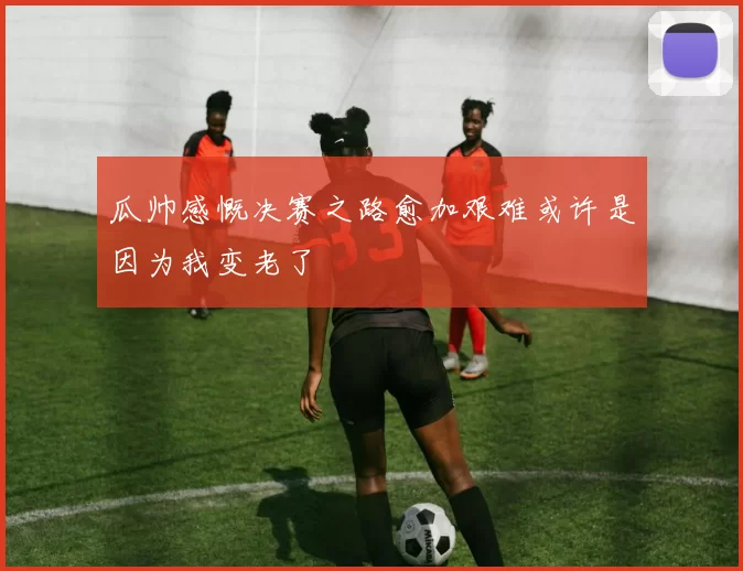瓜帅感慨决赛之路愈加艰难或许是因为我变老了