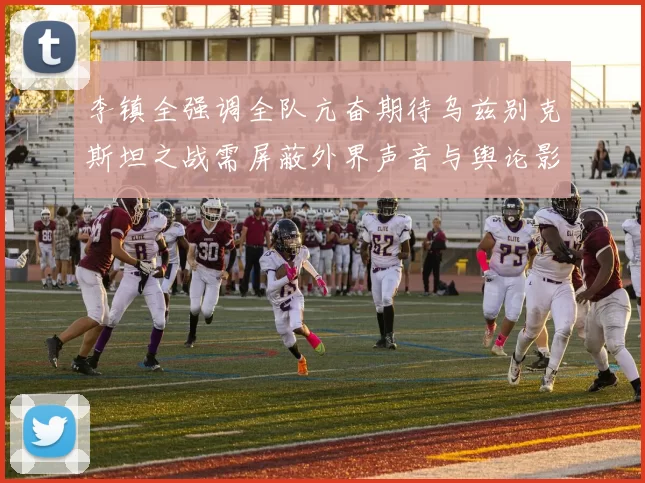李镇全强调全队亢奋期待乌兹别克斯坦之战需屏蔽外界声音与舆论影响
