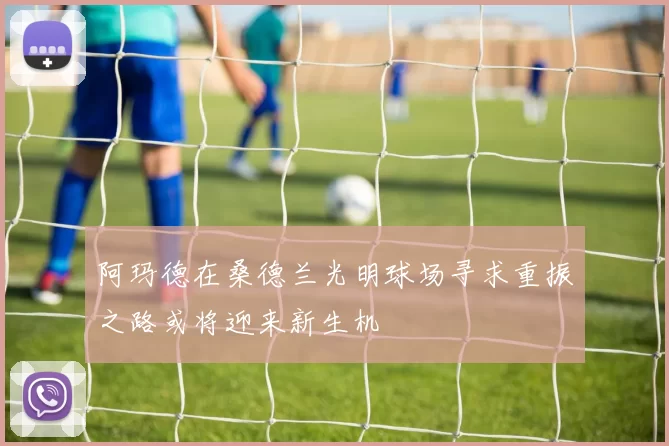 阿玛德在桑德兰光明球场寻求重振之路或将迎来新生机