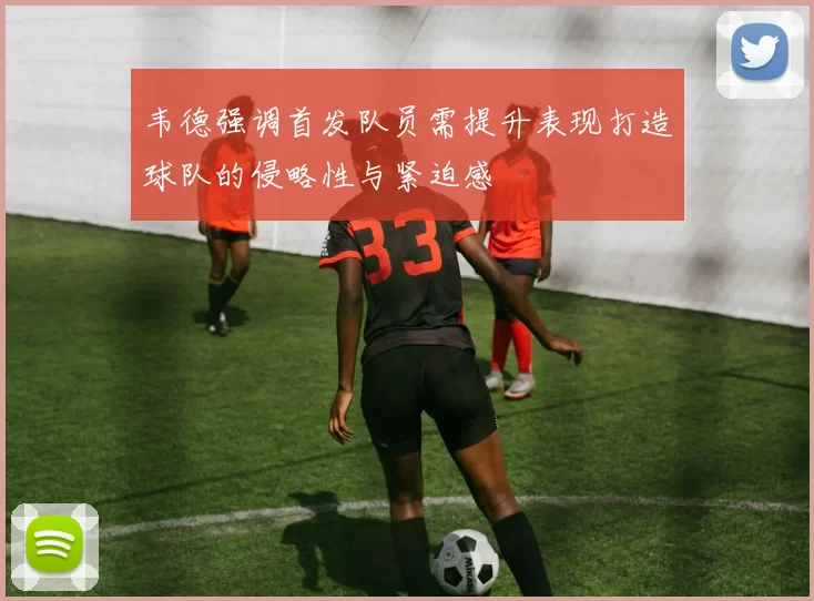 韦德强调首发队员需提升表现打造球队的侵略性与紧迫感