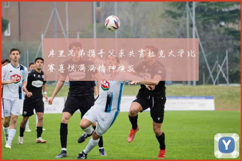 库里兄弟携手父亲共赏杜克大学比赛喜悦满满精神焕发