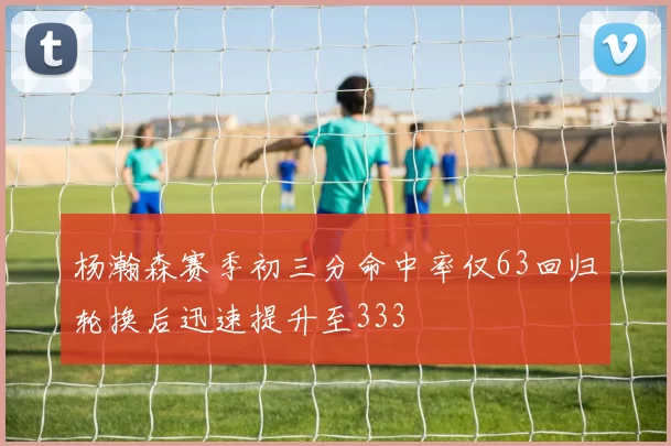 杨瀚森赛季初三分命中率仅63回归轮换后迅速提升至333