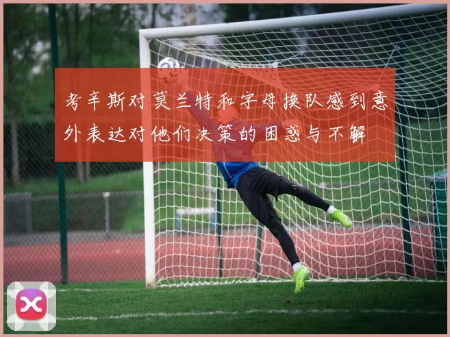 考辛斯对莫兰特和字母换队感到意外表达对他们决策的困惑与不解