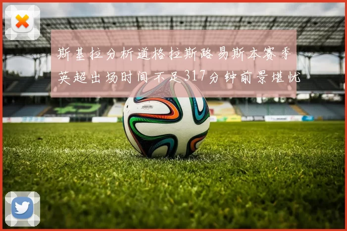 斯基拉分析道格拉斯路易斯本赛季英超出场时间不足317分钟前景堪忧