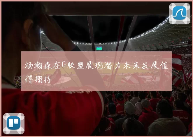 杨瀚森在G联盟展现潜力未来发展值得期待
