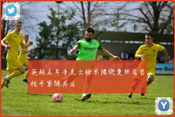 英超五年净支出榜单揭晓曼联居首枪手紧随其后