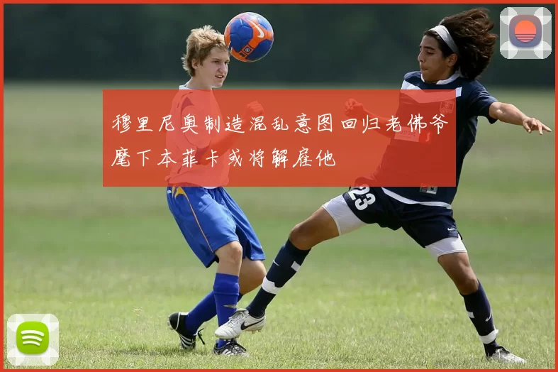穆里尼奥制造混乱意图回归老佛爷麾下本菲卡或将解雇他